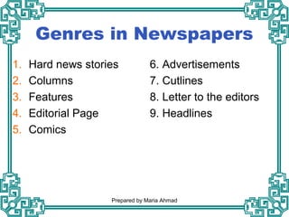 Genres in Newspapers
1. Hard news stories
2. Columns
3. Features
4. Editorial Page
5. Comics
6. Advertisements
7. Cutlines
8. Letter to the editors
9. Headlines
Prepared by Maria Ahmad
 