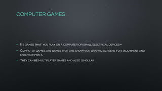 COMPUTER GAMES
• ITS GAMES THAT YOU PLAY ON A COMPUTER OR SMALL ELECTRICAL DEVICES~
• COMPUTER GAMES ARE GAMES THAT ARE SHOWN ON GRAPHIC SCREENS FOR ENJOYMENT AND
ENTERTAINMENT.
• THEY CAN BE MULTIPLAYER GAMES AND ALSO SINGULAR
 