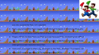 MARIO
● Mario was first seen in the video game Donkey Kong, but he was called "Jumpman." He
was also a carpenter then, not a plumber.
● Mario was named after Mario Segale, the landlord of Nintendo of America's office, who
barged in on a company meeting demanding an overdue rent.
● Shigeru Miyamoto drew Mario as wearing a cap because he found drawing hair difficult.
He also drew in the moustache, because it was easier to see than a mouth in the crude
video game screen resolution back then.
● Mario and his younger brother Luigi are known as the "Mario Brothers." This means that
Mario's last name is also Mario, so his full name is Mario Mario.
 