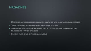 MAGAZINES
• MAGAZINES ARE A PERIODICAL PUBLICATION CONTAINED WITH ILLUSTRATIONS AND ARTICLES
• THERE LIKE BOOKS BUT WITH ARTICLES AND LOTS OF PICTURES
• SOME SHOPS HAVE THERE ON MAGAZINES THAT YOU CAN SUBSCRIBE FOR MONTHLY LIKE
HARRODS AND MARKS & SPENCER'S
• FOR EXAMPLE THE WOMEN'S WEEKLY OR VOGUE
 