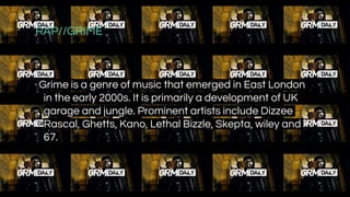 RAP//GRIME
Grime is a genre of music that emerged in East London
in the early 2000s. It is primarily a development of UK
garage and jungle. Prominent artists include Dizzee
Rascal, Ghetts, Kano, Lethal Bizzle, Skepta, wiley and
67.
 