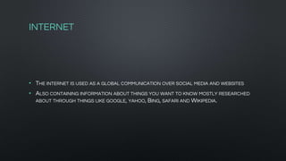 INTERNET
• THE INTERNET IS USED AS A GLOBAL COMMUNICATION OVER SOCIAL MEDIA AND WEBSITES
• ALSO CONTAINING INFORMATION ABOUT THINGS YOU WANT TO KNOW MOSTLY RESEARCHED
ABOUT THROUGH THINGS LIKE GOOGLE, YAHOO, BING, SAFARI AND WIKIPEDIA.
 