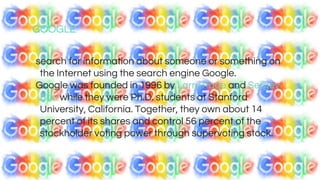 GOOGLE
search for information about someone or something on
the Internet using the search engine Google.
Google was founded in 1996 by Larry Page and Sergey
Brin while they were Ph.D. students at Stanford
University, California. Together, they own about 14
percent of its shares and control 56 percent of the
stockholder voting power through supervoting stock.
 