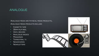 ANALOGUE
ANALOGUE MEDIA ARE PHYSICAL MEDIA PRODUCTS..
ANALOGUE MEDIA PRODUCTS INCLUDE:
• CASSETTE TAPE
• 35MM FILM REEL
• VINYL RECORD
• ANALOGUE RADIOS
• MAGAZINES
• TERRESTRIAL TV
• NEWSPAPERS
• NEWSLETTERS
 