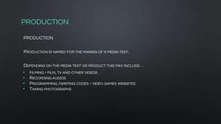 PRODUCTION
PRODUCTION
PRODUCTION IS NAMED FOR THE MAKING OF A MEDIA TEXT.
DEPENDING ON THE MEDIA TEXT OR PRODUCT THIS MAY INCLUDE…
• FILMING - FILM, TV AND OTHER VIDEOS
• RECORDING AUDIOS
• PROGRAMMING /WRITING CODES - VIDEO GAMES WEBSITES
• TAKING PHOTOGRAPHS
 