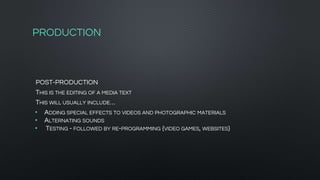 PRODUCTION
POST-PRODUCTION
THIS IS THE EDITING OF A MEDIA TEXT
THIS WILL USUALLY INCLUDE…
• ADDING SPECIAL EFFECTS TO VIDEOS AND PHOTOGRAPHIC MATERIALS
• ALTERNATING SOUNDS
• TESTING - FOLLOWED BY RE-PROGRAMMING {VIDEO GAMES, WEBSITES}
 