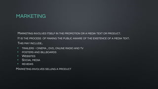 MARKETING
MARKETING INVOLVES ITSELF IN THE PROMOTION OR A MEDIA TEXT OR PRODUCT.
IT IS THE PROCESS OF MAKING THE PUBLIC AWARE OF THE EXISTENCE OF A MEDIA TEXT.
THIS MAY INCLUDE..
• TRAILERS - CINEMA , DVD, ONLINE RADIO AND TV
• POSTERS AND BILLBOARDS
• WEBSITES
• SOCIAL MEDIA
• REVIEWS
MARKETING INVOLVES SELLING A PRODUCT
 