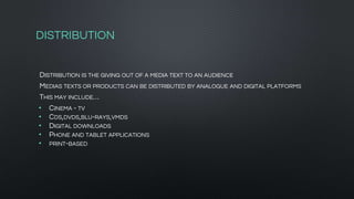 DISTRIBUTION
DISTRIBUTION IS THE GIVING OUT OF A MEDIA TEXT TO AN AUDIENCE
MEDIAS TEXTS OR PRODUCTS CAN BE DISTRIBUTED BY ANALOGUE AND DIGITAL PLATFORMS
THIS MAY INCLUDE…
• CINEMA - TV
• CDS,DVDS,BLU-RAYS,VMDS
• DIGITAL DOWNLOADS
• PHONE AND TABLET APPLICATIONS
• PRINT-BASED
 
