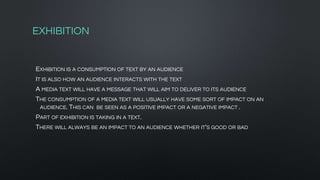 EXHIBITION
EXHIBITION IS A CONSUMPTION OF TEXT BY AN AUDIENCE
IT IS ALSO HOW AN AUDIENCE INTERACTS WITH THE TEXT
A MEDIA TEXT WILL HAVE A MESSAGE THAT WILL AIM TO DELIVER TO ITS AUDIENCE
THE CONSUMPTION OF A MEDIA TEXT WILL USUALLY HAVE SOME SORT OF IMPACT ON AN
AUDIENCE. THIS CAN BE SEEN AS A POSITIVE IMPACT OR A NEGATIVE IMPACT .
PART OF EXHIBITION IS TAKING IN A TEXT.
THERE WILL ALWAYS BE AN IMPACT TO AN AUDIENCE WHETHER IT'S GOOD OR BAD
 