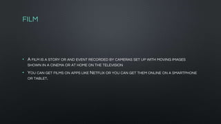 FILM
• A FILM IS A STORY OR AND EVENT RECORDED BY CAMERAS SET UP WITH MOVING IMAGES
SHOWN IN A CINEMA OR AT HOME ON THE TELEVISION
• YOU CAN GET FILMS ON APPS LIKE NETFLIX OR YOU CAN GET THEM ONLINE ON A SMARTPHONE
OR TABLET.
 
