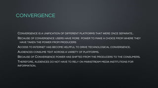 CONVERGENCE
CONVERGENCE IS A UNIFICATION OF DIFFERENT PLATFORMS THAT WERE ONCE SEPARATE..
BECAUSE OF CONVERGENCE USERS HAVE MORE POWER TO MAKE A CHOICE FROM WHERE THEY
HAVE TAKEN THE POWER FROM PRODUCERS
ACCESS TO INTERNET HAS BECOME HELPFUL TO DRIVE TECHNOLOGICAL CONVERGENCE.
AUDIENCES CONSUME TEXT ACROSS A VARIETY OF PLATFORMS.
BECAUSE OF CONVERGENCE POWER HAS SHIFTED FROM THE PRODUCERS TO THE CONSUMERS.
THEREFORE, AUDIENCES DO NOT HAVE TO RELY ON MAINSTREAM MEDIA INSTITUTIONS FOR
INFORMATION.
 