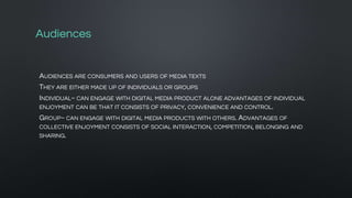 Audiences
AUDIENCES ARE CONSUMERS AND USERS OF MEDIA TEXTS
THEY ARE EITHER MADE UP OF INDIVIDUALS OR GROUPS
INDIVIDUAL~ CAN ENGAGE WITH DIGITAL MEDIA PRODUCT ALONE ADVANTAGES OF INDIVIDUAL
ENJOYMENT CAN BE THAT IT CONSISTS OF PRIVACY, CONVENIENCE AND CONTROL.
GROUP~ CAN ENGAGE WITH DIGITAL MEDIA PRODUCTS WITH OTHERS. ADVANTAGES OF
COLLECTIVE ENJOYMENT CONSISTS OF SOCIAL INTERACTION, COMPETITION, BELONGING AND
SHARING.
 