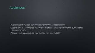 Audiences
AUDIENCES CAN ALSO BE SEPARATED INTO PRIMARY AND SECONDARY
SECONDARY~ IS AN AUDIENCE THAT AREN'T THE MAIN TARGET FOR MARKETING BUT CAN STILL
CONSUME A TEXT.
PRIMARY~THE MAIN AUDIENCE THAT A MEDIA TEXT WILL TARGET.
 