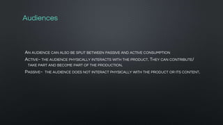 Audiences
AN AUDIENCE CAN ALSO BE SPLIT BETWEEN PASSIVE AND ACTIVE CONSUMPTION
ACTIVE~ THE AUDIENCE PHYSICALLY INTERACTS WITH THE PRODUCT. THEY CAN CONTRIBUTE/
TAKE PART AND BECOME PART OF THE PRODUCTION.
PASSIVE~ THE AUDIENCE DOES NOT INTERACT PHYSICALLY WITH THE PRODUCT OR ITS CONTENT.
 