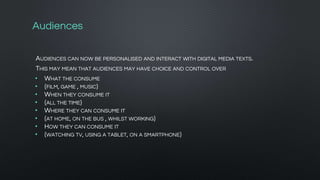 Audiences
AUDIENCES CAN NOW BE PERSONALISED AND INTERACT WITH DIGITAL MEDIA TEXTS.
THIS MAY MEAN THAT AUDIENCES MAY HAVE CHOICE AND CONTROL OVER
• WHAT THE CONSUME
• {FILM, GAME , MUSIC}
• WHEN THEY CONSUME IT
• {ALL THE TIME}
• WHERE THEY CAN CONSUME IT
• {AT HOME, ON THE BUS , WHILST WORKING}
• HOW THEY CAN CONSUME IT
• {WATCHING TV, USING A TABLET, ON A SMARTPHONE}
 