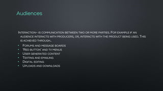 Audiences
INTERACTION~ IS COMMUNICATION BETWEEN TWO OR MORE PARTIES. FOR EXAMPLE IF AN
AUDIENCE INTERACTS WITH PRODUCERS, OR, INTERACTS WITH THE PRODUCT BEING USED. THIS
IS ACHIEVED THROUGH..
• FORUMS AND MESSAGE BOARDS
• ‘RED BUTTON’ AND TV MENUS
• USER GENERATED CONTENT
• TEXTING AND EMAILING
• DIGITAL EDITING
• UPLOADS AND DOWNLOADS
 