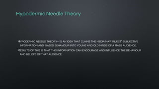Hypodermic Needle Theory
HYPODERMIC NEEDLE THEORY~ IS AN IDEA THAT CLAIMS THE MEDIA MAY ‘INJECT’ SUBJECTIVE
INFORMATION AND BIASED BEHAVIOUR INTO YOUNG AND OLD MINDS OF A MASS AUDIENCE.
RESULTS OF THIS IS THAT THIS INFORMATION CAN ENCOURAGE AND INFLUENCE THE BEHAVIOUR
AND BELIEFS OF THAT AUDIENCE.
 