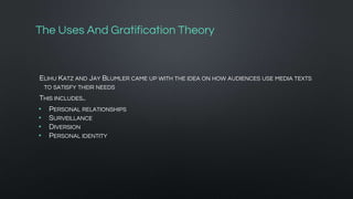 The Uses And Gratification Theory
ELIHU KATZ AND JAY BLUMLER CAME UP WITH THE IDEA ON HOW AUDIENCES USE MEDIA TEXTS
TO SATISFY THEIR NEEDS
THIS INCLUDES..
• PERSONAL RELATIONSHIPS
• SURVEILLANCE
• DIVERSION
• PERSONAL IDENTITY
 