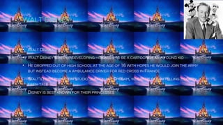 WALT DISNEY
• WALT DISNEY
• WALT DISNEY STARTED DEVELOPING HIS SKILLS TO BE A CARTOONIST AS A YOUNG KID
• HE DROPPED OUT OF HIGH SCHOOL AT THE AGE OF 16 WITH HOPES HE WOULD JOIN THE ARMY
BUT INSTEAD BECOME A AMBULANCE DRIVER FOR RED CROSS IN FRANCE
• WALT'S FIRST ANIMATION STUDIO WAS LAUGH-O-GRAM, WHERE HE BEGAN TELLING MODERN
FAIRY TALES
• DISNEY IS BEST KNOWN FOR THEIR PRINCESSES
 