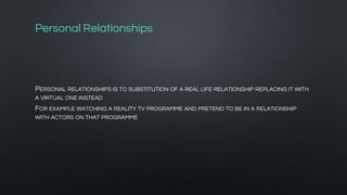 Personal Relationships
PERSONAL RELATIONSHIPS IS TO SUBSTITUTION OF A REAL LIFE RELATIONSHIP REPLACING IT WITH
A VIRTUAL ONE INSTEAD
FOR EXAMPLE WATCHING A REALITY TV PROGRAMME AND PRETEND TO BE IN A RELATIONSHIP
WITH ACTORS ON THAT PROGRAMME
 