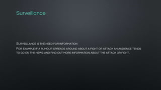 Surveillance
SURVEILLANCE IS THE NEED FOR INFORMATION
FOR EXAMPLE IF A RUMOUR SPREADS AROUND ABOUT A FIGHT OR ATTACK AN AUDIENCE TENDS
TO GO ON THE NEWS AND FIND OUT MORE INFORMATION ABOUT THE ATTACK OR FIGHT.
 