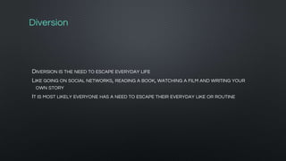 Diversion
DIVERSION IS THE NEED TO ESCAPE EVERYDAY LIFE
LIKE GOING ON SOCIAL NETWORKS, READING A BOOK, WATCHING A FILM AND WRITING YOUR
OWN STORY
IT IS MOST LIKELY EVERYONE HAS A NEED TO ESCAPE THEIR EVERYDAY LIKE OR ROUTINE
 