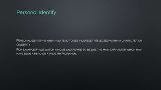 Personal Identify
PERSONAL IDENTITY IS WHEN YOU TEND TO SEE YOURSELF REFLECTED WITHIN A CHARACTER OR
CELEBRITY
FOR EXAMPLE IF YOU WATCH A MOVIE AND ASPIRE TO BE LIKE THE MAIN CHARACTER WHICH MAY
HAVE BEEN A HERO OR A WEALTHY WORKMEN.
 