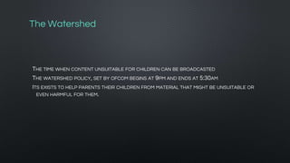 The Watershed
THE TIME WHEN CONTENT UNSUITABLE FOR CHILDREN CAN BE BROADCASTED
THE WATERSHED POLICY, SET BY OFCOM BEGINS AT 9PM AND ENDS AT 5:30AM
ITS EXISTS TO HELP PARENTS THEIR CHILDREN FROM MATERIAL THAT MIGHT BE UNSUITABLE OR
EVEN HARMFUL FOR THEM.
 