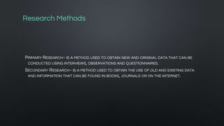 Research Methods
PRIMARY RESEARCH~ IS A METHOD USED TO OBTAIN NEW AND ORIGINAL DATA THAT CAN BE
CONDUCTED USING INTERVIEWS, OBSERVATIONS AND QUESTIONNAIRES.
SECONDARY RESEARCH~ IS A METHOD USED TO OBTAIN THE USE OF OLD AND EXISTING DATA
AND INFORMATION THAT CAN BE FOUND IN BOOKS, JOURNALS OR ON THE INTERNET.
 
