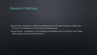Research Methods
QUALITATIVE~ IS RESEARCH BASED ON OPINIONS AND ATTITUDES TOWARDS THINGS THAT
INVOLVES THE RESEARCH ON THOUGHTS AND BEHAVIOUR.
QUANTITATIVE~ IS RESEARCH THAT IS BASED ON NUMERICAL AND STATISTICAL DATA USING
MEASURABLE FACTS AND INFORMATION.
 