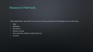 Research Methods
DEMOGRAPHICS~ RELATES TO A STUDY OF POPULATIONS THAT'S BASED ON FACTORS LIKE…
• AGE
• GENDER
• ETHNICITY
• SOCIAL CLASS
• OCCUPATION / EMPLOYMENT STATUS
• LOCALE
 