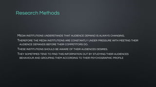 Research Methods
MEDIA INSTITUTIONS UNDERSTANDS THAT AUDIENCE DEMAND IS ALWAYS CHANGING.
THEREFORE THE MEDIA INSTITUTIONS ARE CONSTANTLY UNDER PRESSURE WITH MEETING THEIR
AUDIENCE DEMANDS BEFORE THEIR COMPETITORS DO.
THESE INSTITUTIONS SHOULD BE AWARE OF THEIR AUDIENCES DESIRES.
THEY SOMETIMES TEND TO FIND THIS INFORMATION OUT BY STUDYING THEIR AUDIENCES
BEHAVIOUR AND GROUPING THEM ACCORDING TO THEIR PSYCHOGRAPHIC PROFILE
 