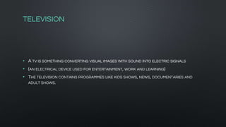 TELEVISION
• A TV IS SOMETHING CONVERTING VISUAL IMAGES WITH SOUND INTO ELECTRIC SIGNALS
• (AN ELECTRICAL DEVICE USED FOR ENTERTAINMENT, WORK AND LEARNING)
• THE TELEVISION CONTAINS PROGRAMMES LIKE KIDS SHOWS, NEWS, DOCUMENTARIES AND
ADULT SHOWS.
 