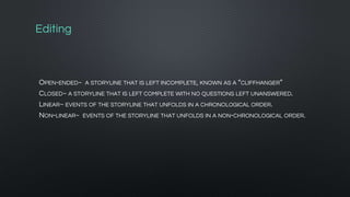 Editing
OPEN-ENDED~ A STORYLINE THAT IS LEFT INCOMPLETE, KNOWN AS A “CLIFFHANGER”
CLOSED~ A STORYLINE THAT IS LEFT COMPLETE WITH NO QUESTIONS LEFT UNANSWERED.
LINEAR~ EVENTS OF THE STORYLINE THAT UNFOLDS IN A CHRONOLOGICAL ORDER.
NON-LINEAR~ EVENTS OF THE STORYLINE THAT UNFOLDS IN A NON-CHRONOLOGICAL ORDER.
 