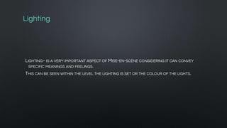 Lighting
LIGHTING~ IS A VERY IMPORTANT ASPECT OF MISE-EN-SCÈNE CONSIDERING IT CAN CONVEY
SPECIFIC MEANINGS AND FEELINGS.
THIS CAN BE SEEN WITHIN THE LEVEL THE LIGHTING IS SET OR THE COLOUR OF THE LIGHTS.
 