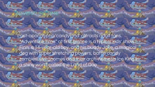 ADVENTURE TIME
Post-apocalyptic 'candyland' attracts adult fans.
“Adventure Time” at first glance is a typical kids' show.
Finn, a 14-year-old boy, and his buddy Jake, a magical
dog with super stretching powers, battle candy
zombies, evil gnomes and their arch-nemesis Ice King in
a shiny world called the Land of Ooo
 