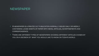 NEWSPAPER
• A NEWSPAPER IS A PRINTED OUT PUBLICATION NORMALLY ISSUED DAILY OR WEEKLY
CONTAINING LOOSE SHEETS OF PAPER WITH NEWS, ARTICLES, ADVERTISEMENTS AND
CORRESPONDENCE.
• THERE ARE DIFFERENT TYPES OF NEWSPAPERS SHOWING DIFFERENT ARTICLES CHOSEN BY
YOU ON A DECISION OF WHAT YOU WOULD LIKE TO KNOW ON TODAYS WORLD.
 