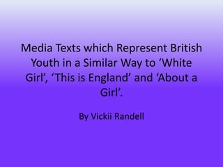 Media Texts which Represent British
Youth in a Similar Way to ‘White
Girl’, ‘This is England’ and ‘About a
Girl’.
By Vickii Randell
 