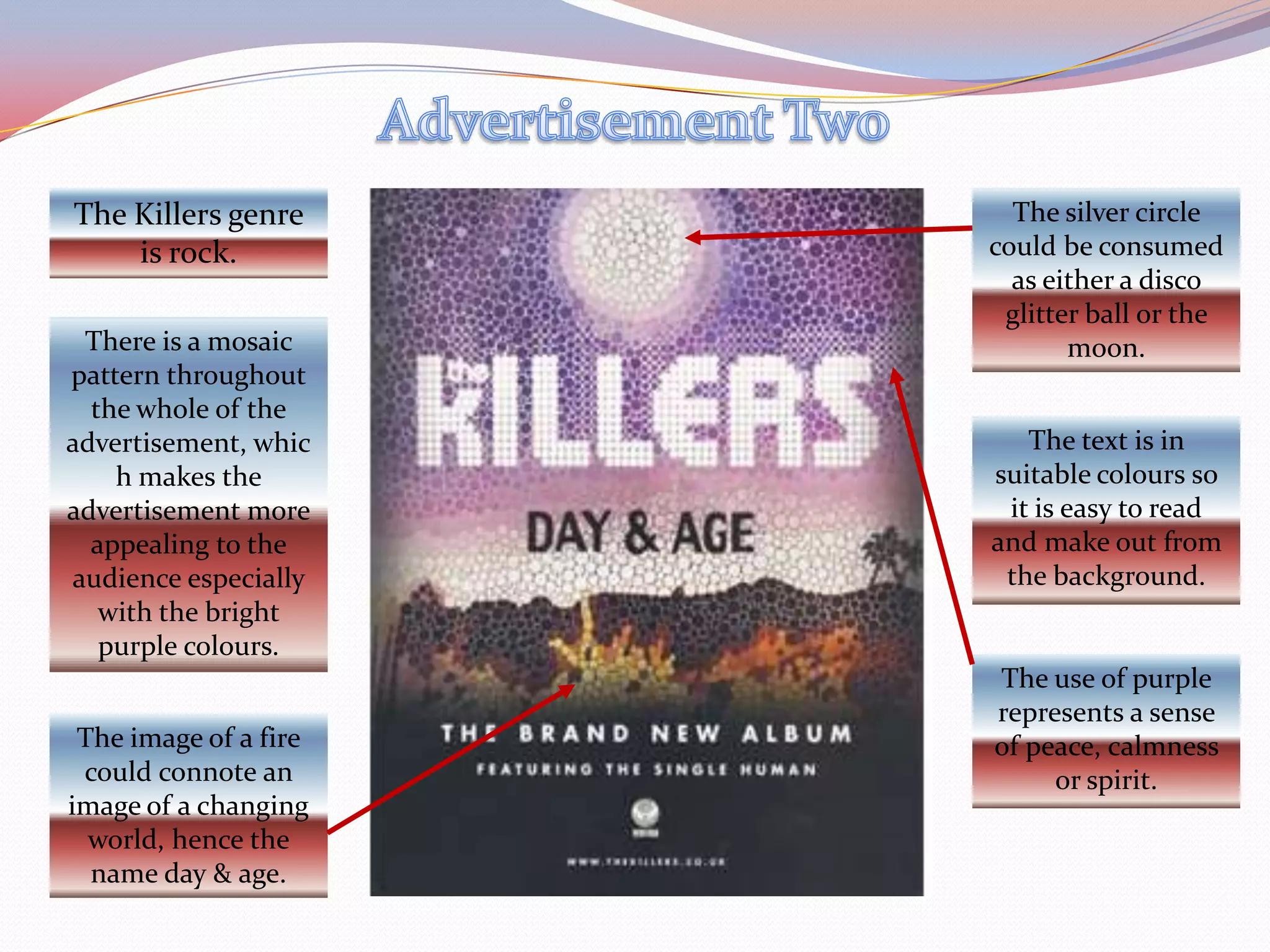 Advertisement TwoThe Killers genre is rock.The silver circle could be consumed as either a disco glitter ball or the moon.There is a mosaic pattern throughout the whole of the advertisement, which makes the advertisement more appealing to the audience especially with the bright purple colours.The text is in suitable colours so it is easy to read and make out from the background.The use of purple represents a sense of peace, calmness or spirit.The image of a fire could connote an image of a changing world, hence the name day & age.