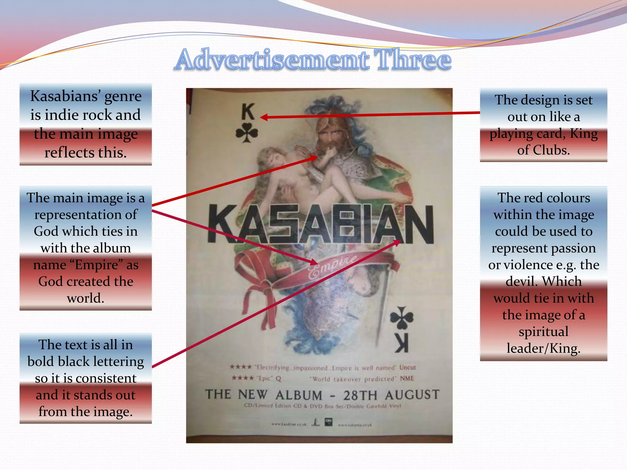 Advertisement ThreeKasabians’ genre is indie rock and the main image reflects this.The design is set out on like a playing card, King of Clubs.The main image is a representation of God which ties in with the album name “Empire” as God created the world.The red colours within the image could be used to represent passion or violence e.g. the devil. Which would tie in with the image of a spiritual leader/King.The text is all in bold black lettering so it is consistent and it stands out from the image.