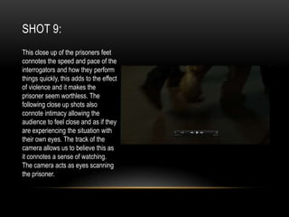 SHOT 9:
This close up of the prisoners feet
connotes the speed and pace of the
interrogators and how they perform
things quickly, this adds to the effect
of violence and it makes the
prisoner seem worthless. The
following close up shots also
connote intimacy allowing the
audience to feel close and as if they
are experiencing the situation with
their own eyes. The track of the
camera allows us to believe this as
it connotes a sense of watching.
The camera acts as eyes scanning
the prisoner.

 