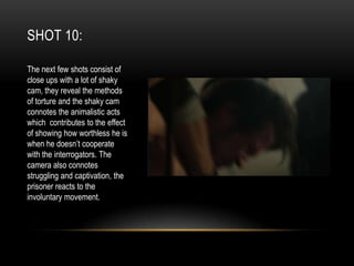 SHOT 10:
The next few shots consist of
close ups with a lot of shaky
cam, they reveal the methods
of torture and the shaky cam
connotes the animalistic acts
which contributes to the effect
of showing how worthless he is
when he doesn’t cooperate
with the interrogators. The
camera also connotes
struggling and captivation, the
prisoner reacts to the
involuntary movement.

 