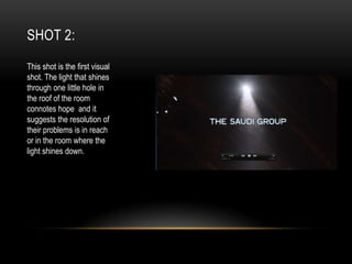SHOT 2:
This shot is the first visual
shot. The light that shines
through one little hole in
the roof of the room
connotes hope and it
suggests the resolution of
their problems is in reach
or in the room where the
light shines down.

 