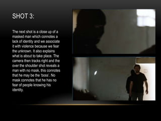SHOT 3:
The next shot is a close up of a
masked man which connotes a
lack of identity and we associate
it with violence because we fear
the unknown. It also explains
what is about to take place. The
camera then tracks right and the
over the shoulder shot reveals a
man with no mask, this connotes
that he may be the ‘boss’. No
mask connotes that he has no
fear of people knowing his
identity.

 