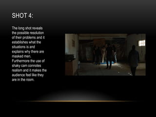 SHOT 4:
The long shot reveals
the possible resolution
of their problems and it
establishes what the
situations is and
explains why there are
masked men.
Furthermore the use of
shaky cam connotes
realism and it makes the
audience feel like they
are in the room.

 