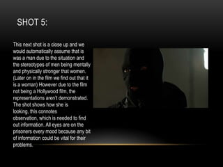 SHOT 5:
This next shot is a close up and we
would automatically assume that is
was a man due to the situation and
the stereotypes of men being mentally
and physically stronger that women.
(Later on in the film we find out that it
is a woman) However due to the film
not being a Hollywood film, the
representations aren’t demonstrated.
The shot shows how she is
looking, this connotes
observation, which is needed to find
out information. All eyes are on the
prisoners every mood because any bit
of information could be vital for their
problems.

 
