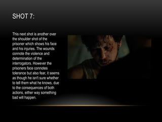 SHOT 7:
This next shot is another over
the shoulder shot of the
prisoner which shows his face
and his injuries. The wounds
connote the violence and
determination of the
interrogators. However the
prisoners face connotes
tolerance but also fear, it seems
as though he isn't sure whether
to tell them what he knows, due
to the consequences of both
actions, either way something
bad will happen.

 