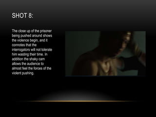 SHOT 8:
The close up of the prisoner
being pushed around shows
the violence begin, and it
connotes that the
interrogators will not tolerate
him wasting their time. In
addition the shaky cam
allows the audience to
almost feel the forces of the
violent pushing.

 