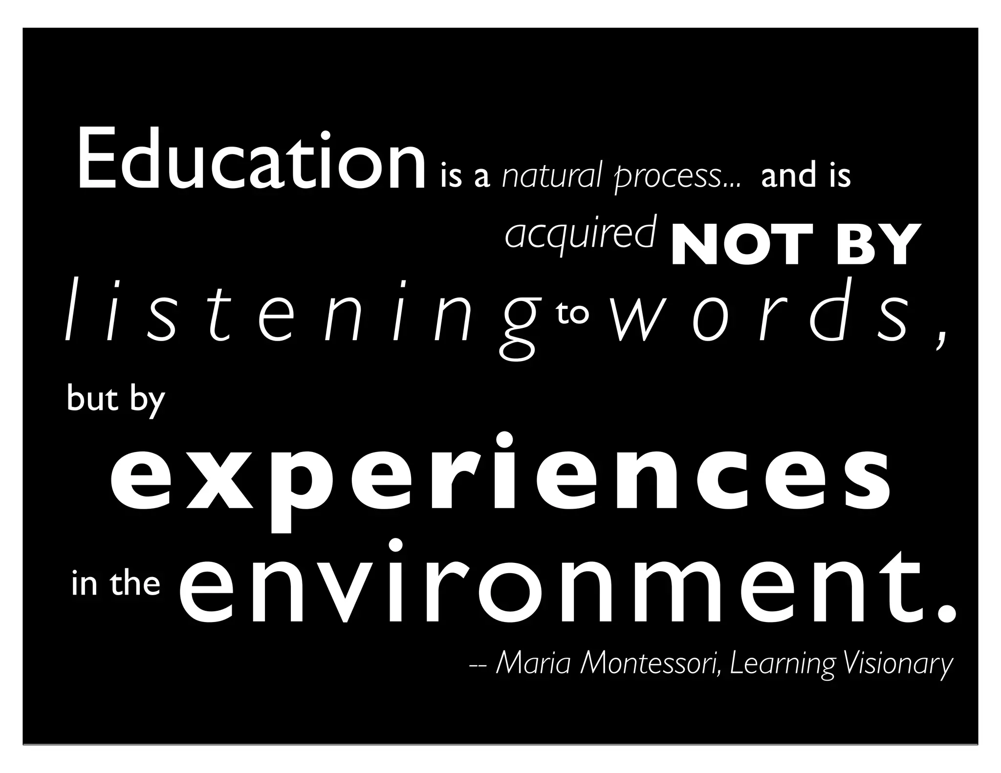 Education is a natural process... and is
                      acquired NOT               BY
l i s t e n i n g to w o r d s ,
but by

  e x p e ri e n c e s
in the
         environment .
                    -- Maria Montessori, Learning Visionary
 