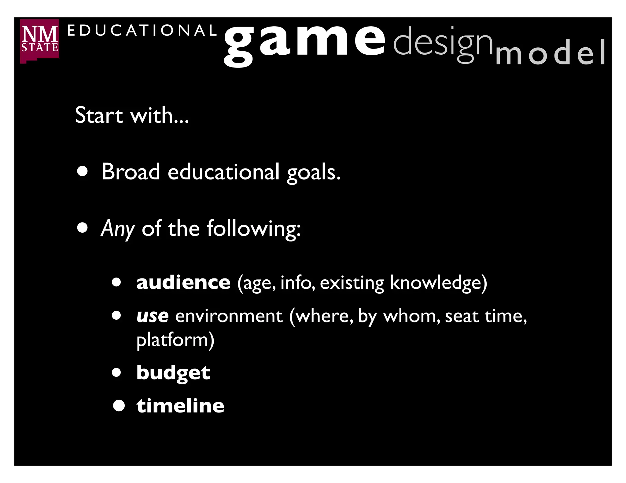 E D U C AT I O N A L
                       game designm o d e l
 Start with...

 • Broad educational goals.
 • Any of the following:
     •   audience (age, info, existing knowledge)
     •   use environment (where, by whom, seat time,
         platform)
     • budget
     • timeline
 